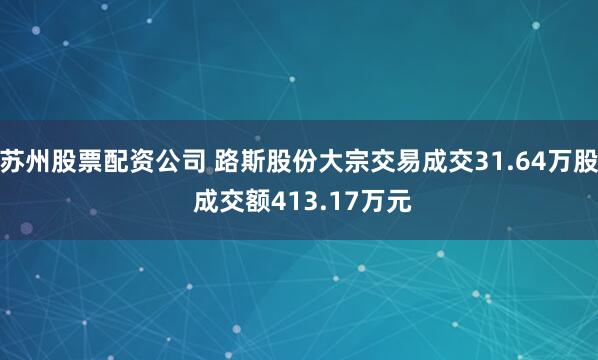 苏州股票配资公司 路斯股份大宗交易成交31.64万股 成交额413.17万元