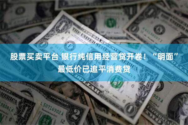 股票买卖平台 银行纯信用经营贷开卷！“明面”最低价已追平消费贷
